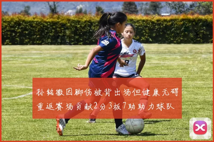 孙铭徽因脚伤被背出场但健康无碍重返赛场贡献2分3板7助助力球队