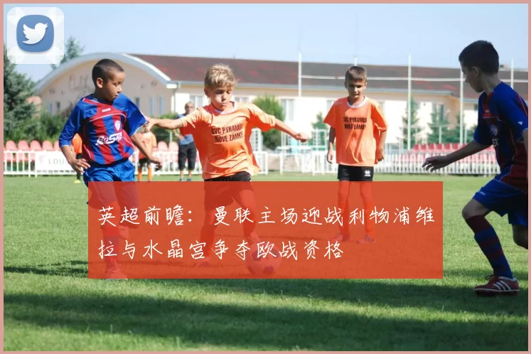 英超前瞻：曼联主场迎战利物浦维拉与水晶宫争夺欧战资格