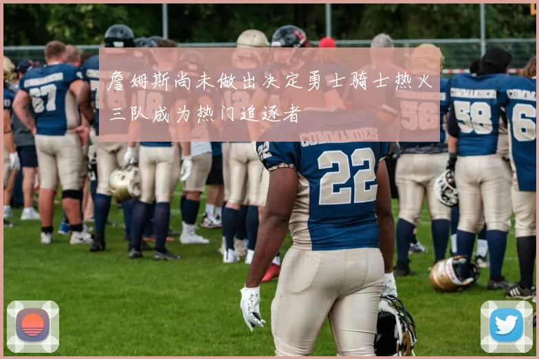 詹姆斯尚未做出决定勇士骑士热火三队成为热门追逐者