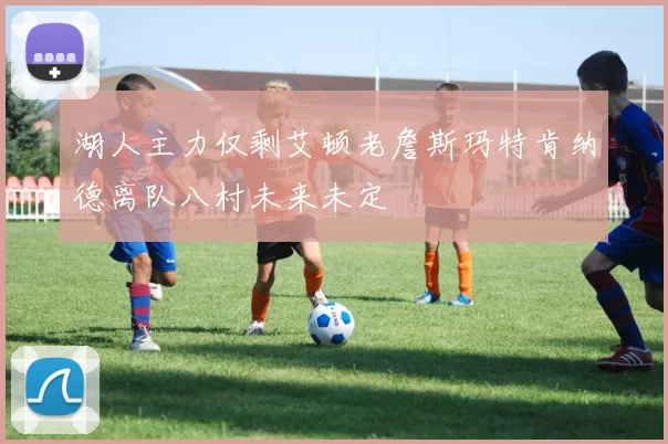 湖人主力仅剩艾顿老詹斯玛特肯纳德离队八村未来未定