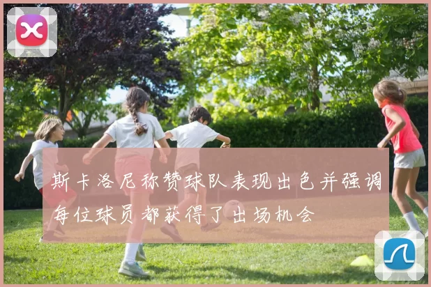 斯卡洛尼称赞球队表现出色并强调每位球员都获得了出场机会