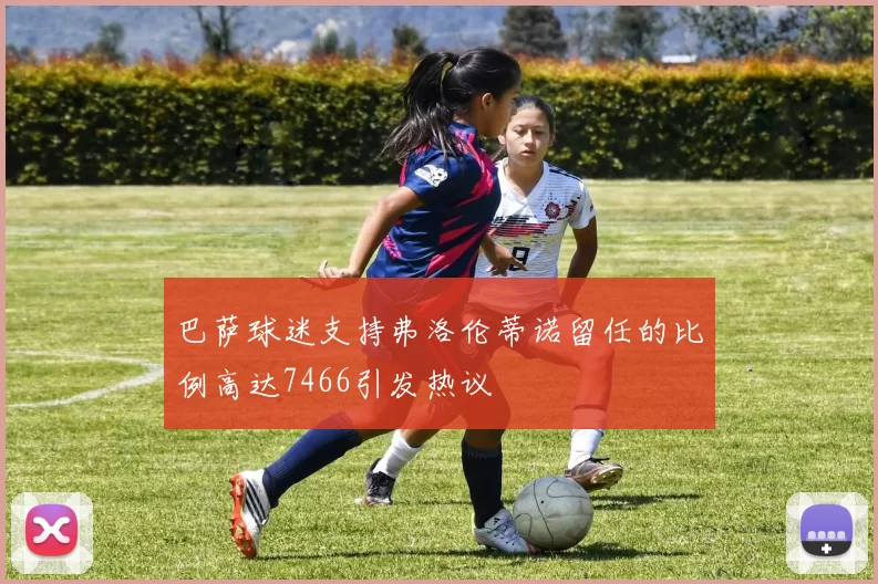 巴萨球迷支持弗洛伦蒂诺留任的比例高达7466引发热议