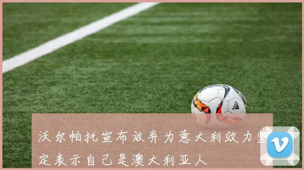 沃尔帕托宣布放弃为意大利效力坚定表示自己是澳大利亚人