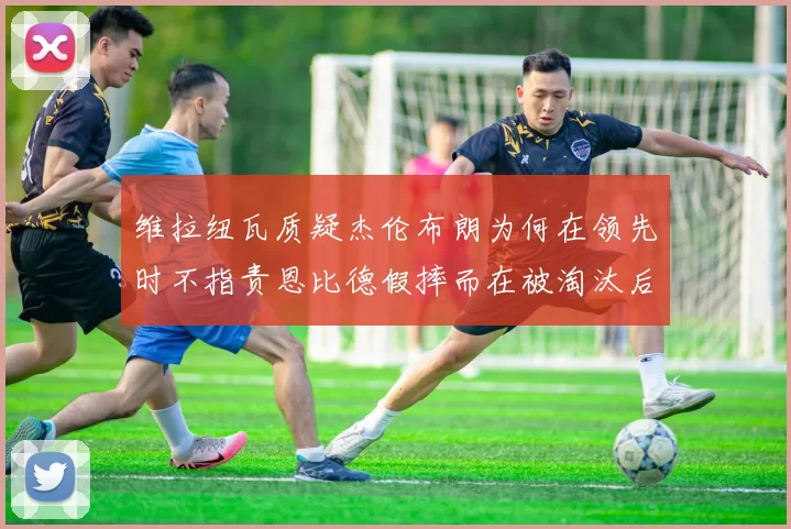 维拉纽瓦质疑杰伦布朗为何在领先时不指责恩比德假摔而在被淘汰后才发声