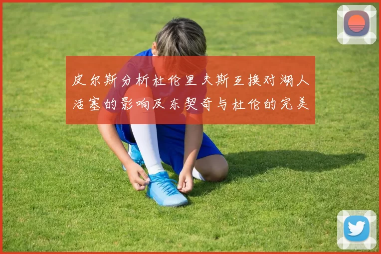 皮尔斯分析杜伦里夫斯互换对湖人活塞的影响及东契奇与杜伦的完美搭配