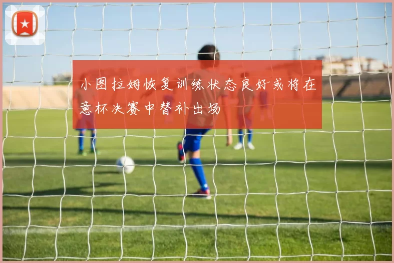 小图拉姆恢复训练状态良好或将在意杯决赛中替补出场
