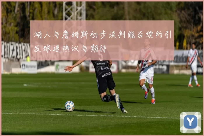 湖人与詹姆斯初步谈判能否续约引发球迷热议与期待