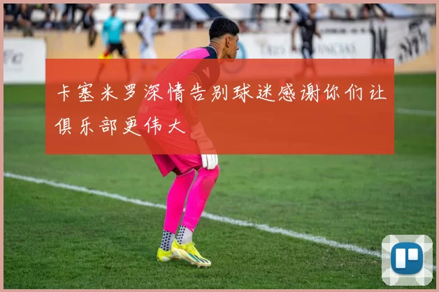 卡塞米罗深情告别球迷感谢你们让俱乐部更伟大