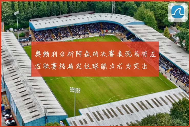 奥赖利分析阿森纳决赛表现或将左右联赛格局定位球能力尤为突出