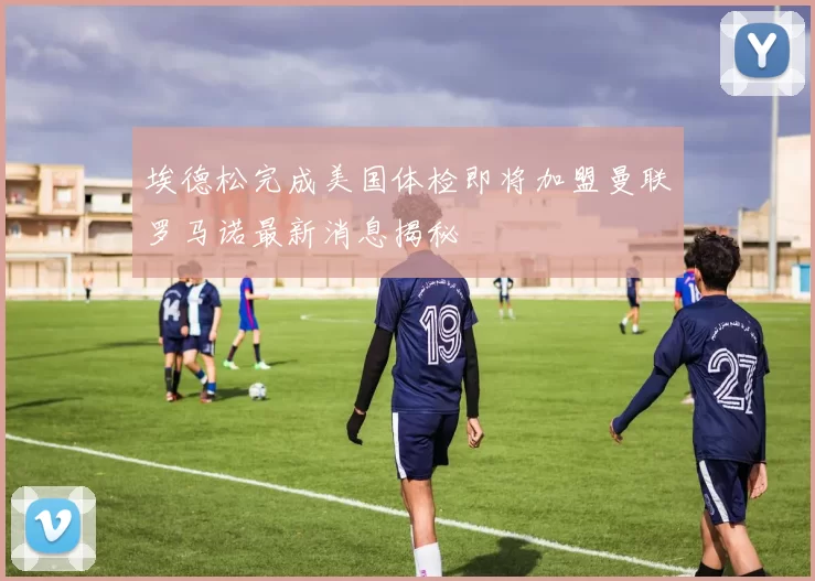 埃德松完成美国体检即将加盟曼联罗马诺最新消息揭秘