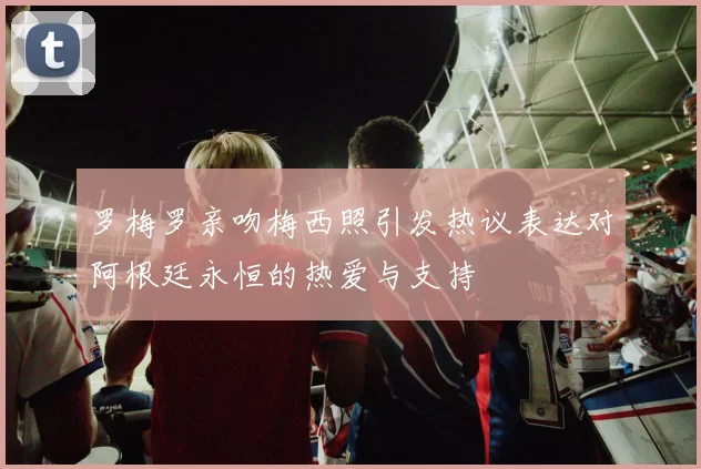 罗梅罗亲吻梅西照引发热议表达对阿根廷永恒的热爱与支持