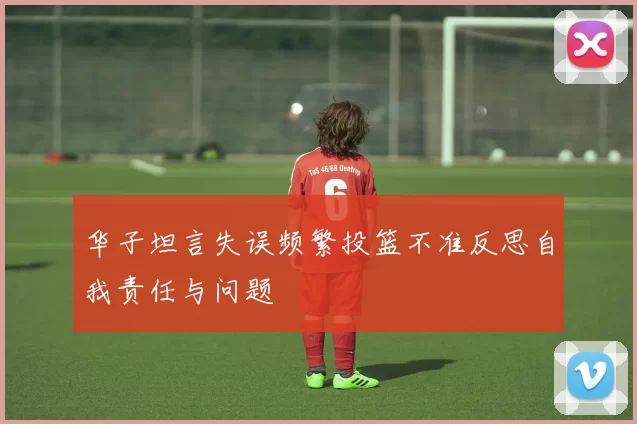 华子坦言失误频繁投篮不准反思自我责任与问题