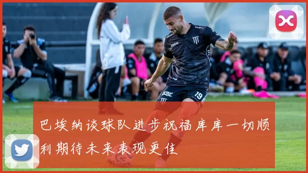 巴埃纳谈球队进步祝福库库一切顺利期待未来表现更佳