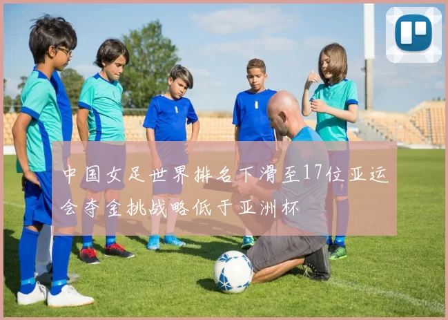 中国女足世界排名下滑至17位亚运会夺金挑战略低于亚洲杯
