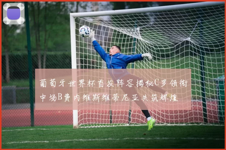 葡萄牙世界杯首发阵容揭秘C罗领衔中场B费内维斯维蒂尼亚共筑辉煌