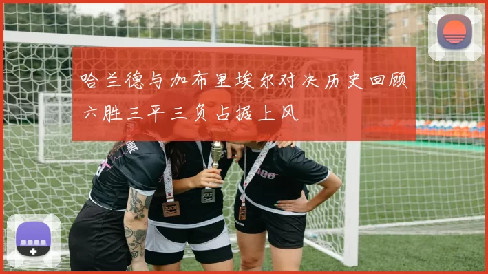哈兰德与加布里埃尔对决历史回顾六胜三平三负占据上风