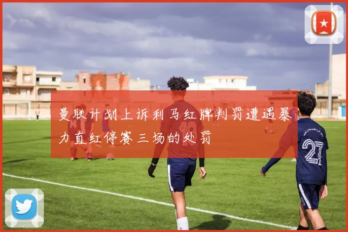 曼联计划上诉利马红牌判罚遭遇暴力直红停赛三场的处罚