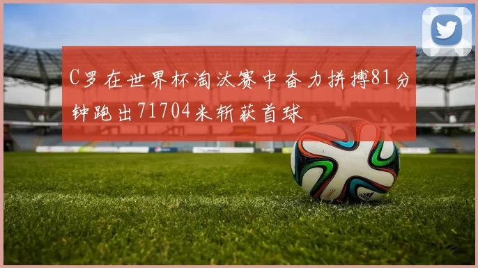 C罗在世界杯淘汰赛中奋力拼搏81分钟跑出71704米斩获首球