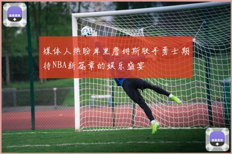媒体人热盼库里詹姆斯联手勇士期待NBA新篇章的娱乐盛宴