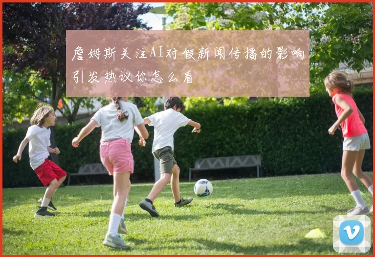 詹姆斯关注AI对假新闻传播的影响引发热议你怎么看