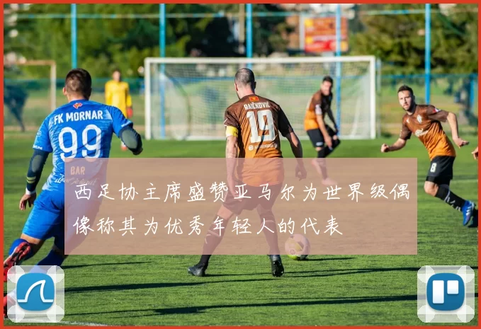西足协主席盛赞亚马尔为世界级偶像称其为优秀年轻人的代表
