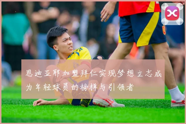 恩迪亚耶加盟拜仁实现梦想立志成为年轻球员的榜样与引领者