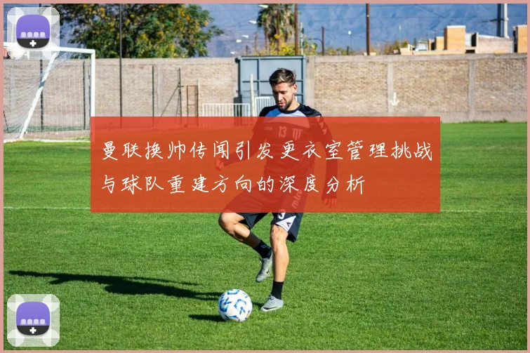 曼联换帅传闻引发更衣室管理挑战与球队重建方向的深度分析
